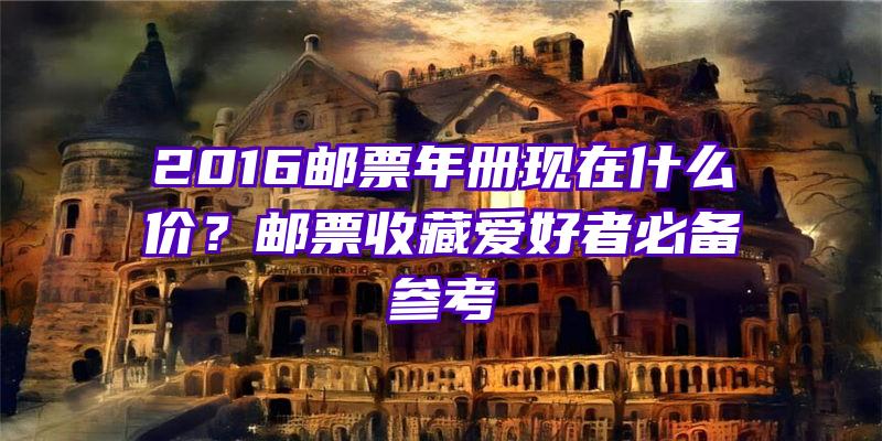 2016邮票年册现在什么价？邮票收藏爱好者必备参考