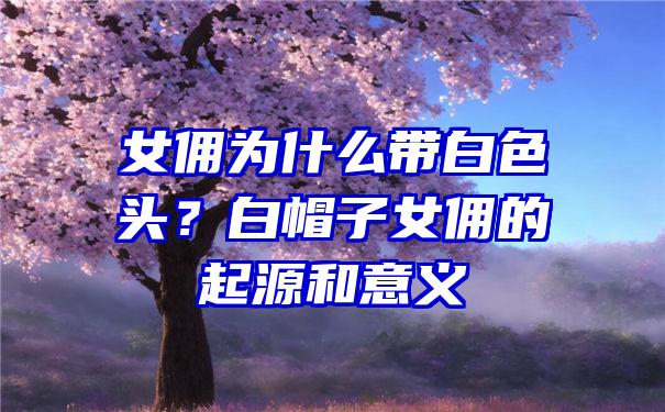 女佣为什么带白色头？白帽子女佣的起源和意义