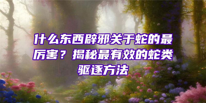 什么东西辟邪关于蛇的最厉害？揭秘最有效的蛇类驱逐方法