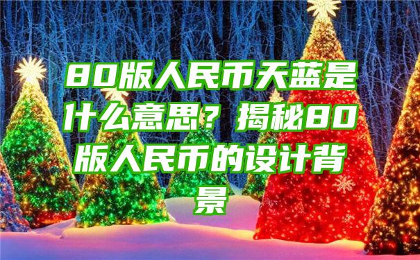 80版人民币天蓝是什么意思？揭秘80版人民币的设计背景