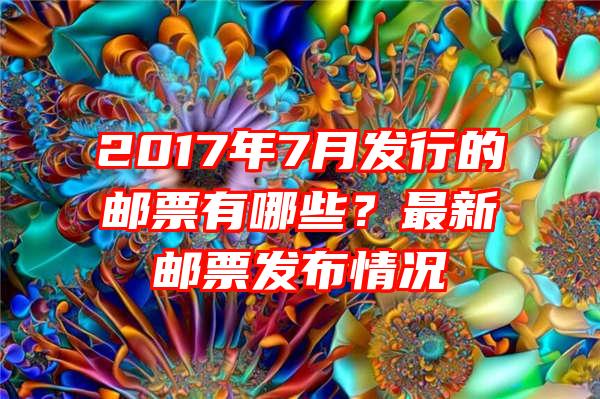 2017年7月发行的邮票有哪些？最新邮票发布情况