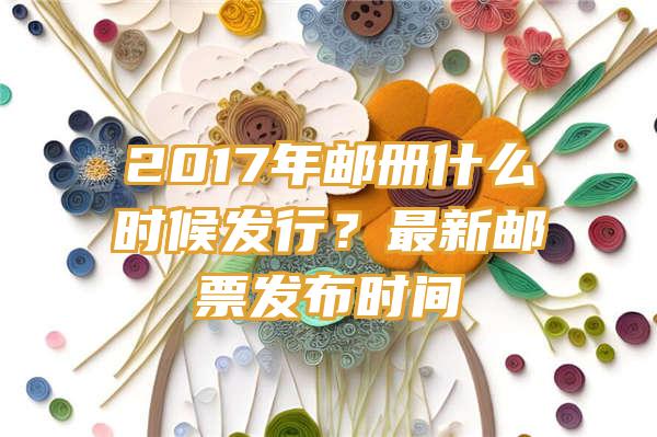 2017年邮册什么时候发行？最新邮票发布时间