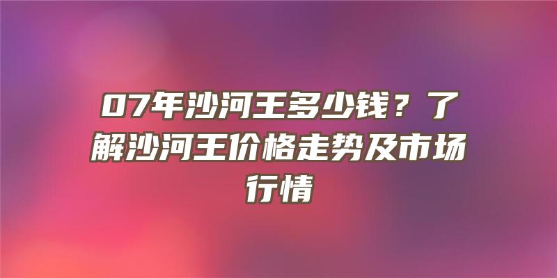 07年沙河王多少钱？了解沙河王价格走势及市场行情