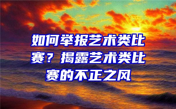 如何举报艺术类比赛？揭露艺术类比赛的不正之风