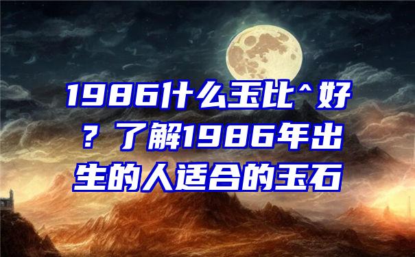 1986什么玉比^好？了解1986年出生的人适合的玉石