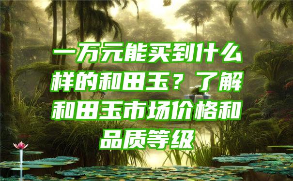 一万元能买到什么样的和田玉？了解和田玉市场价格和品质等级