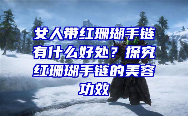 女人带红珊瑚手链有什么好处？探究红珊瑚手链的美容功效