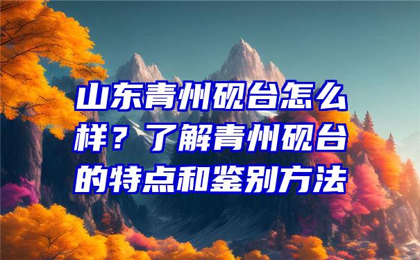 山东青州砚台怎么样？了解青州砚台的特点和鉴别方法