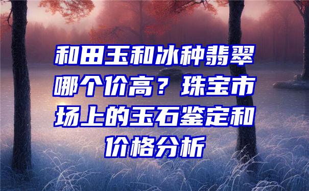 和田玉和冰种翡翠哪个价高？珠宝市场上的玉石鉴定和价格分析