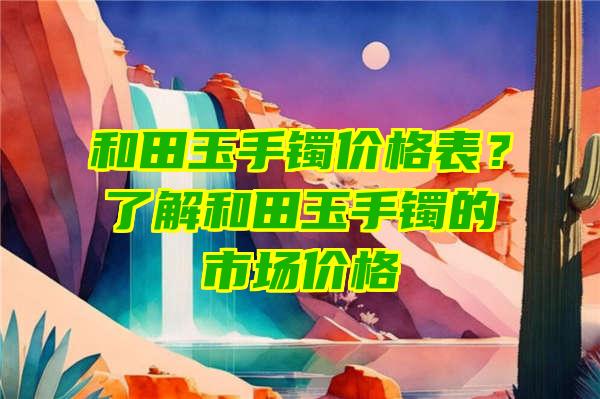 和田玉手镯价格表？了解和田玉手镯的市场价格