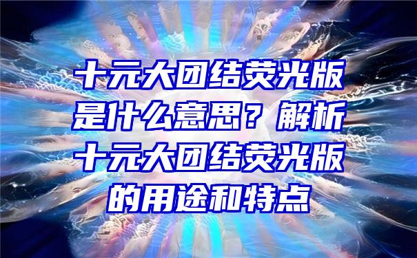 十元大团结荧光版是什么意思？解析十元大团结荧光版的用途和特点