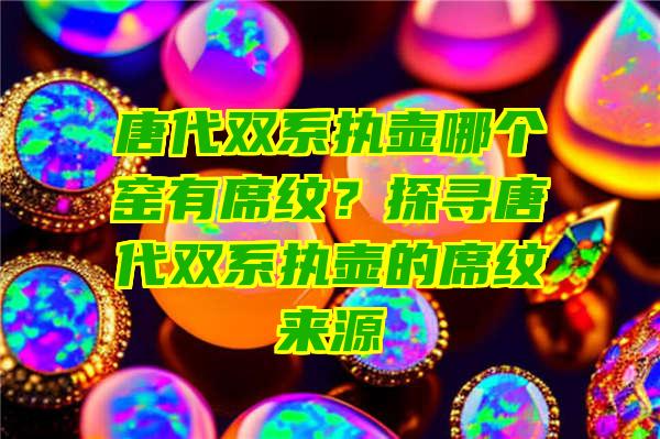 唐代双系执壶哪个窑有席纹？探寻唐代双系执壶的席纹来源