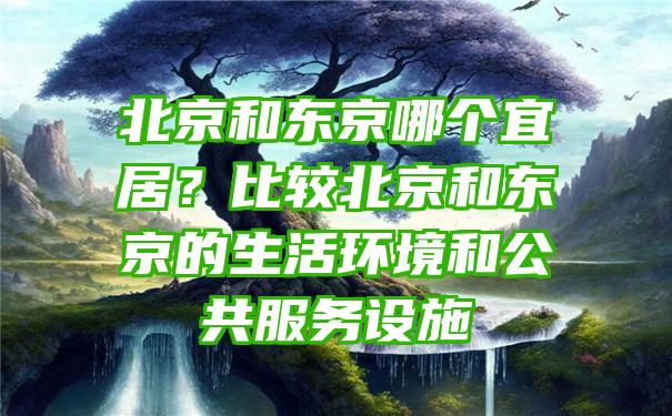 北京和东京哪个宜居？比较北京和东京的生活环境和公共服务设施