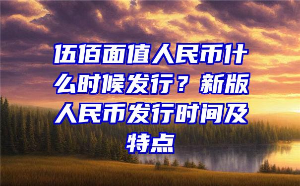 伍佰面值人民币什么时候发行？新版人民币发行时间及特点