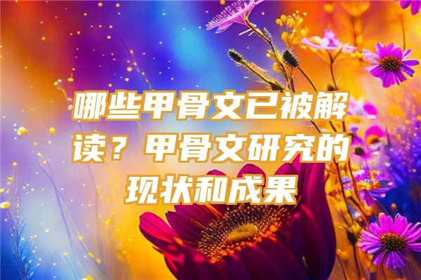 哪些甲骨文已被解读？甲骨文研究的现状和成果