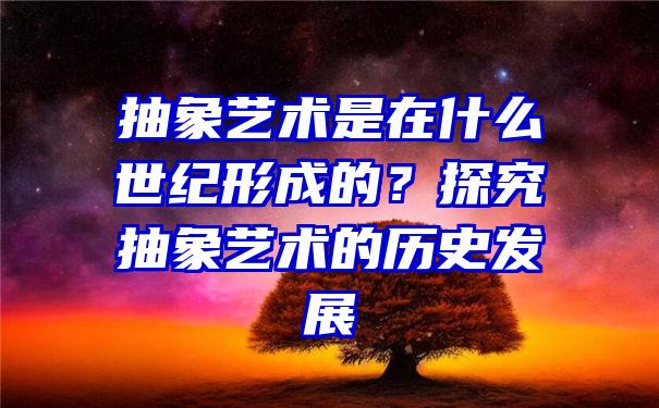 抽象艺术是在什么世纪形成的？探究抽象艺术的历史发展