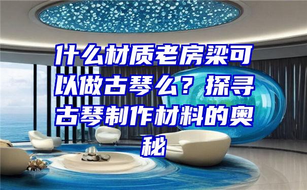 什么材质老房梁可以做古琴么？探寻古琴制作材料的奥秘