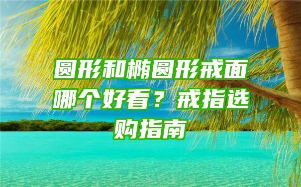 圆形和椭圆形戒面哪个好看？戒指选购指南