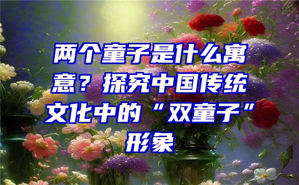 两个童子是什么寓意？探究中国传统文化中的“双童子”形象