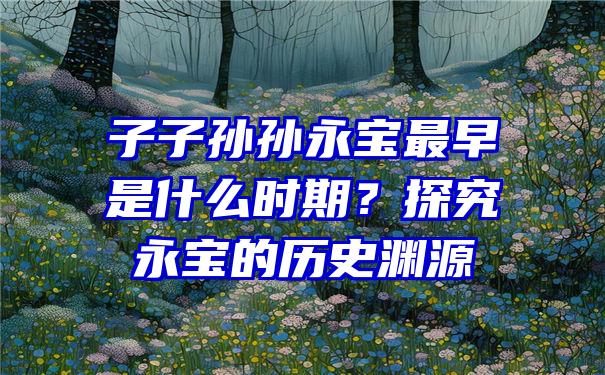 子子孙孙永宝最早是什么时期？探究永宝的历史渊源