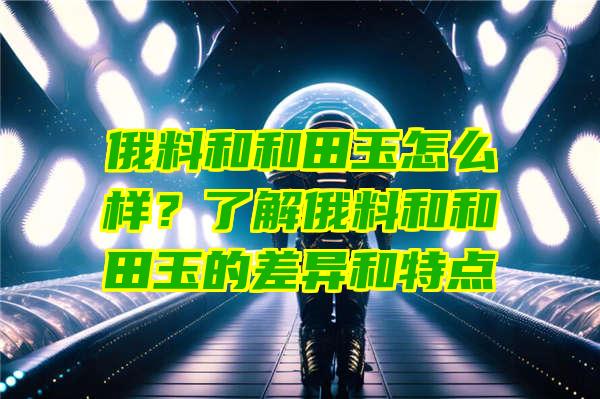 俄料和和田玉怎么样？了解俄料和和田玉的差异和特点