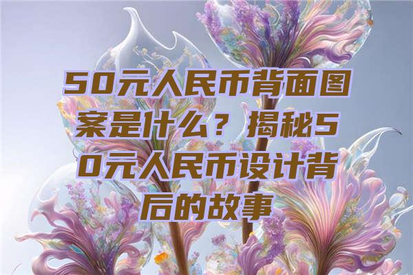 50元人民币背面图案是什么？揭秘50元人民币设计背后的故事