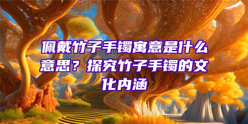 佩戴竹子手镯寓意是什么意思？探究竹子手镯的文化内涵