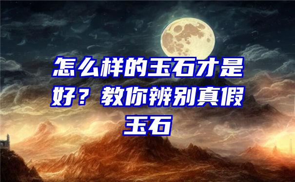 怎么样的玉石才是好？教你辨别真假玉石