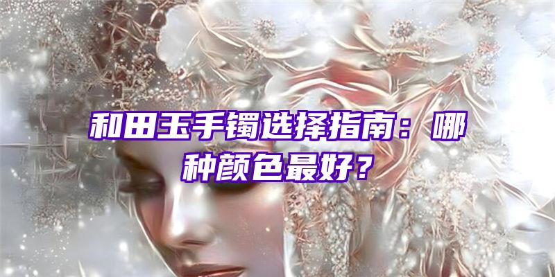 和田玉手镯选择指南：哪种颜色最好？