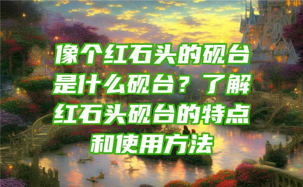 像个红石头的砚台是什么砚台？了解红石头砚台的特点和使用方法