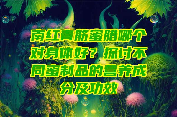 南红青筋蜜腊哪个对身体好？探讨不同蜜制品的营养成分及功效