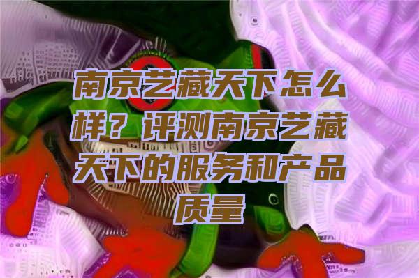 南京艺藏天下怎么样？评测南京艺藏天下的服务和产品质量