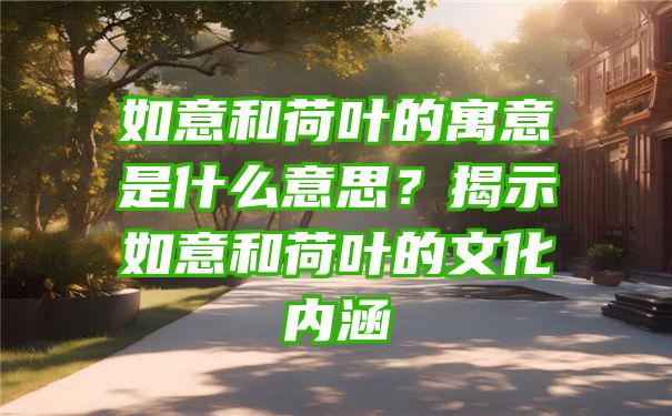 如意和荷叶的寓意是什么意思？揭示如意和荷叶的文化内涵