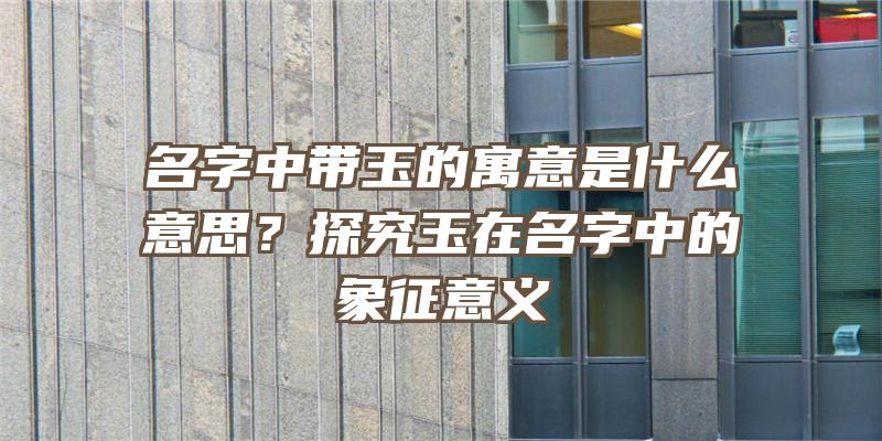 名字中带玉的寓意是什么意思？探究玉在名字中的象征意义