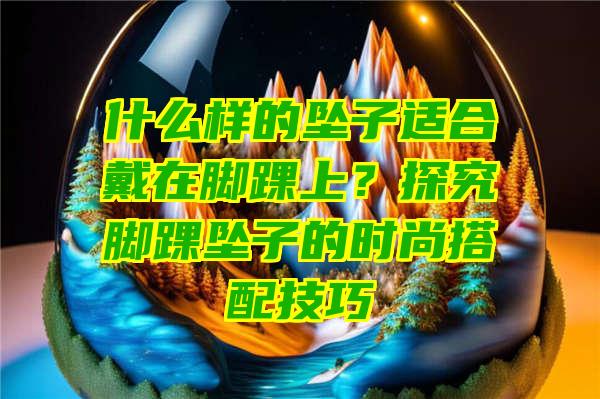 什么样的坠子适合戴在脚踝上？探究脚踝坠子的时尚搭配技巧