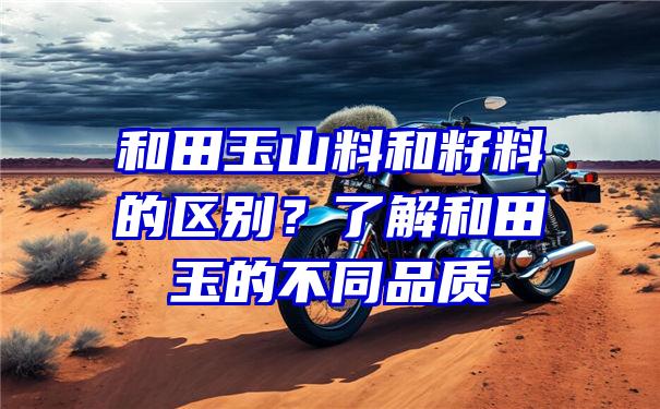 和田玉山料和籽料的区别？了解和田玉的不同品质