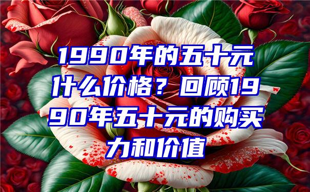 1990年的五十元什么价格？回顾1990年五十元的购买力和价值