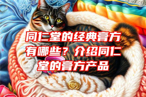 同仁堂的经典膏方有哪些？介绍同仁堂的膏方产品