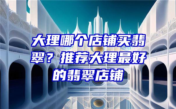 大理哪个店铺买翡翠？推荐大理最好的翡翠店铺