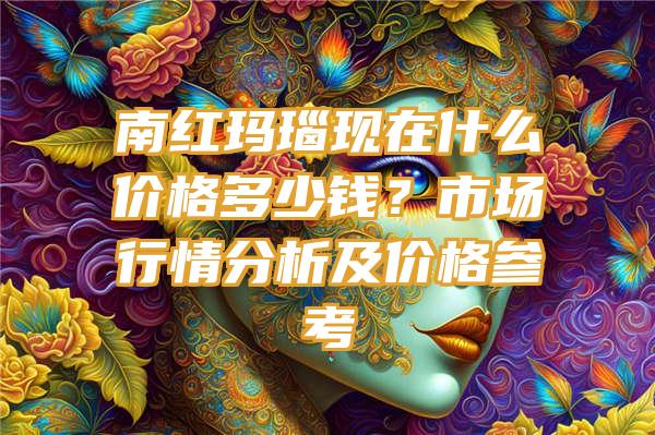 南红玛瑙现在什么价格多少钱？市场行情分析及价格参考