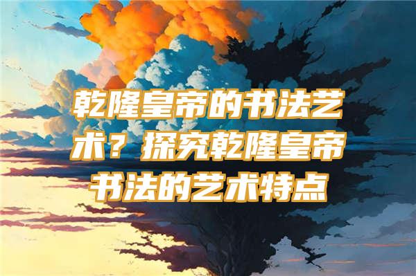 乾隆皇帝的书法艺术？探究乾隆皇帝书法的艺术特点