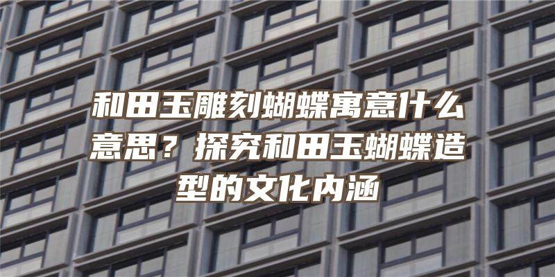 和田玉雕刻蝴蝶寓意什么意思？探究和田玉蝴蝶造型的文化内涵