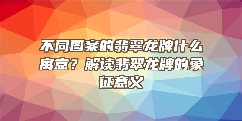 不同图案的翡翠龙牌什么寓意？解读翡翠龙牌的象征意义