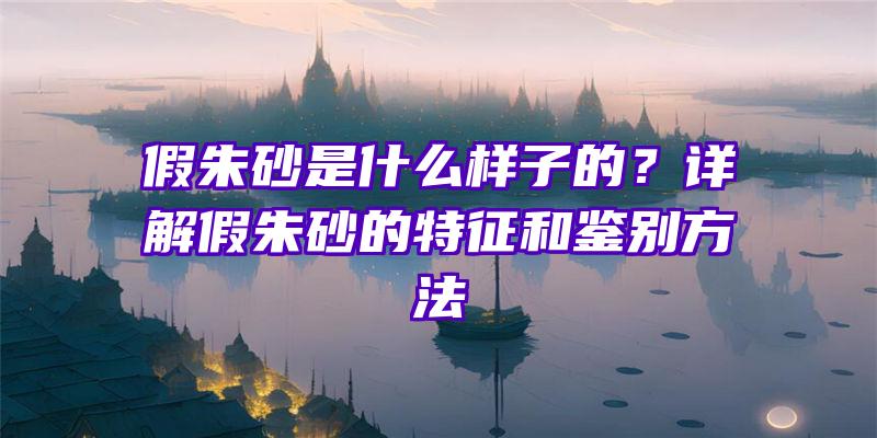 假朱砂是什么样子的？详解假朱砂的特征和鉴别方法