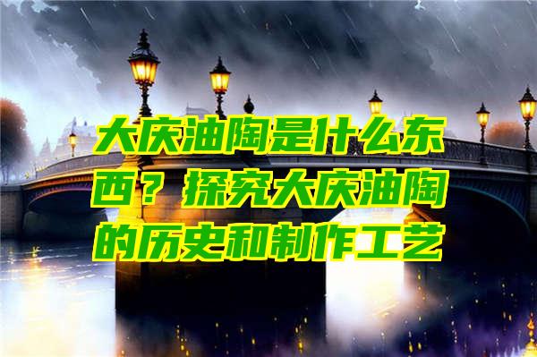 大庆油陶是什么东西？探究大庆油陶的历史和制作工艺