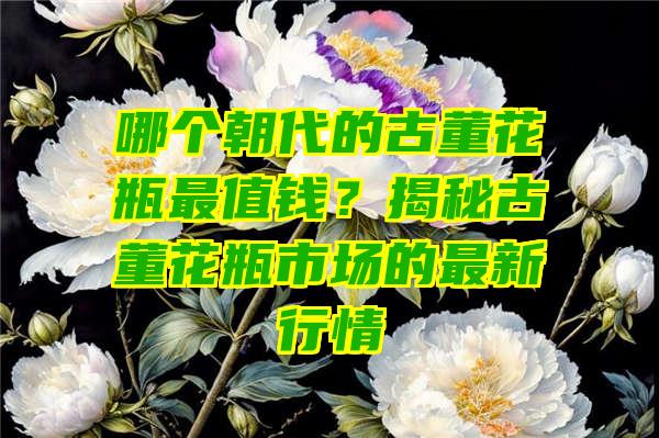 哪个朝代的古董花瓶最值钱？揭秘古董花瓶市场的最新行情