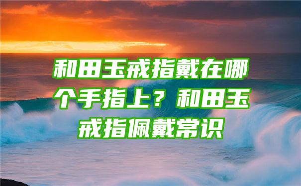 和田玉戒指戴在哪个手指上？和田玉戒指佩戴常识