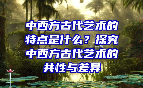 中西方古代艺术的特点是什么？探究中西方古代艺术的共性与差异