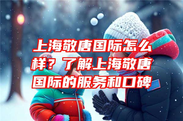 上海敬唐国际怎么样？了解上海敬唐国际的服务和口碑