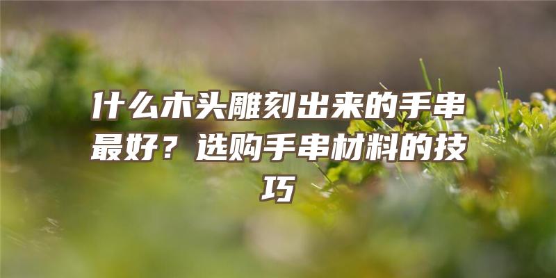 什么木头雕刻出来的手串最好？选购手串材料的技巧